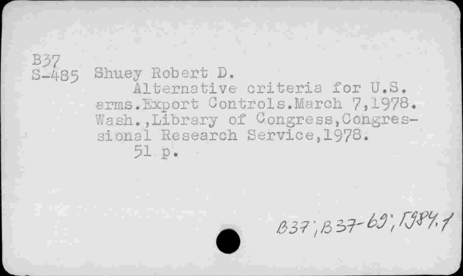 ﻿B37
S-485 Shuey Robert D.
Alternative criteria for U.S. arms.Export Controls.March 7,1978. Wash.»Library of Congress,Congressional Research Service,1978.
51 P.
